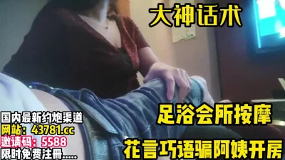 去足浴按摩花言巧语攻击阿姨，骗去开房爽歪【完整版90分钟已上传下面】