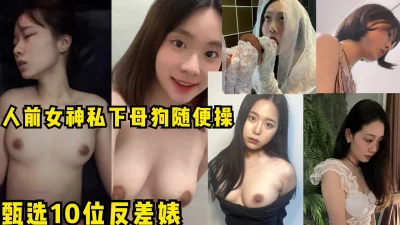 甄选10位反差婊,个个都是颜值逆天！素颜真实！人前女神私下母狗随便操